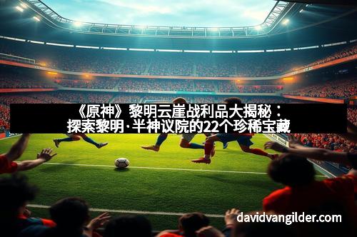 《原神》黎明云崖战利品大揭秘：探索黎明·半神议院的22个珍稀宝藏