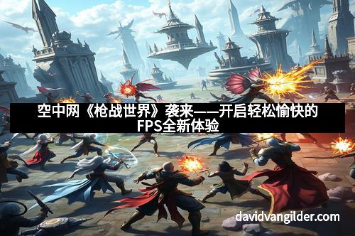 空中网《枪战世界》袭来——开启轻松愉快的FPS全新体验